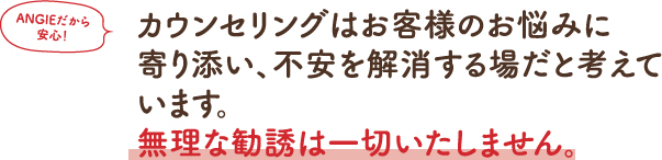 カウンセリングはお客様のお悩みに寄り添い、不安を解消する場だと考えています。無理な勧誘は一切致しません。